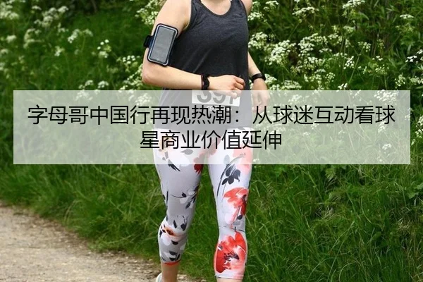 字母哥中国行再现热潮：从球迷互动看球星商业价值延伸